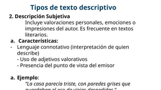 2. Descripción Subjetiva
Incluye valoraciones personales, emociones o
impresiones del autor. Es frecuente en textos
literarios.
a. Características:
- Lenguaje connotativo (interpretación de quien
describe)
- Uso de adjetivos valorativos
- Presencia del punto de vista del emisor
a. Ejemplo:
“La casa parecía triste, con paredes grises que
Tipos de texto descriptivo
 