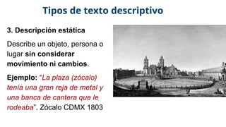 3. Descripción estática
Describe un objeto, persona o
lugar sin considerar
movimiento ni cambios.
Ejemplo: “La plaza (zócalo)
tenía una gran reja de metal y
una banca de cantera que le
rodeaba”. Zócalo CDMX 1803
Tipos de texto descriptivo
 