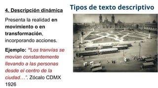 4. Descripción dinámica
Presenta la realidad en
movimiento o en
transformación,
incorporando acciones.
Ejemplo: “Los tranvías se
movían constantemente
llevando a las personas
desde el centro de la
ciudad…”. Zócalo CDMX
1926
Tipos de texto descriptivo
 