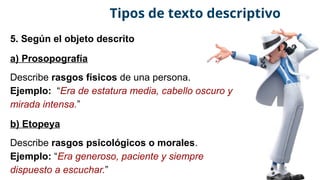 5. Según el objeto descrito
a) Prosopografía
Describe rasgos físicos de una persona.
Ejemplo: “Era de estatura media, cabello oscuro y
mirada intensa.”
b) Etopeya
Describe rasgos psicológicos o morales.
Ejemplo: “Era generoso, paciente y siempre
dispuesto a escuchar.”
Tipos de texto descriptivo
 