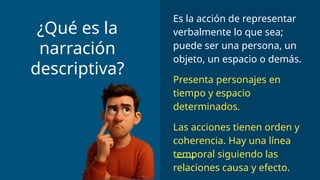 Es la acción de representar
verbalmente lo que sea;
puede ser una persona, un
objeto, un espacio o demás.
Presenta personajes en
tiempo y espacio
determinados.
Las acciones tienen orden y
coherencia. Hay una línea
temporal siguiendo las
relaciones causa y efecto.
¿Qué es la
narración
descriptiva?
 