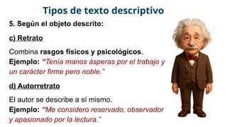 5. Según el objeto descrito:
c) Retrato
Combina rasgos físicos y psicológicos.
Ejemplo: “Tenía manos ásperas por el trabajo y
un carácter firme pero noble.”
d) Autorretrato
El autor se describe a sí mismo.
Ejemplo: “Me considero reservado, observador
y apasionado por la lectura.”
Tipos de texto descriptivo
 
