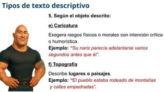 5. Según el objeto descrito:
e) Caricatura
Exagera rasgos físicos o morales con intención crítica
o humorística.
Ejemplo: “Su nariz parecía adelantarse varios
segundos antes que él”.
f) Topografía
Describe lugares o paisajes.
Ejemplo: “El pueblo estaba rodeado de montañas
y calles empedradas”.
Tipos de texto descriptivo
 