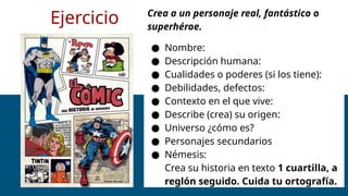 Ejercicio Crea a un personaje real, fantástico o
superhéroe.
● Nombre:
● Descripción humana:
● Cualidades o poderes (si los tiene):
● Debilidades, defectos:
● Contexto en el que vive:
● Describe (crea) su origen:
● Universo ¿cómo es?
● Personajes secundarios
● Némesis:
Crea su historia en texto 1 cuartilla, a
reglón seguido. Cuida tu ortografía.
 