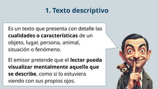 1. Texto descriptivo
Es un texto que presenta con detalle las
cualidades o características de un
objeto, lugar, persona, animal,
situación o fenómeno.
El emisor pretende que el lector pueda
visualizar mentalmente aquello que
se describe, como si lo estuviera
viendo con sus propios ojos.
 