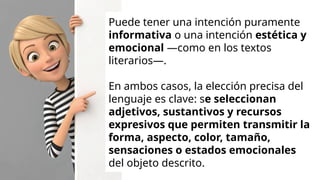 Puede tener una intención puramente
informativa o una intención estética y
emocional —como en los textos
literarios—.
En ambos casos, la elección precisa del
lenguaje es clave: se seleccionan
adjetivos, sustantivos y recursos
expresivos que permiten transmitir la
forma, aspecto, color, tamaño,
sensaciones o estados emocionales
del objeto descrito.
 