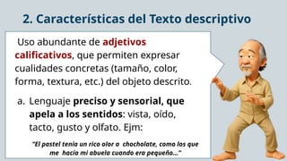 2. Características del Texto descriptivo
Uso abundante de adjetivos
calificativos, que permiten expresar
cualidades concretas (tamaño, color,
forma, textura, etc.) del objeto descrito.
a. Lenguaje preciso y sensorial, que
apela a los sentidos: vista, oído,
tacto, gusto y olfato. Ejm:
“El pastel tenía un rico olor a chocholate, como los que
me hacía mi abuela cuando era pequeño…”
 