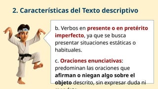 2. Características del Texto descriptivo
b. Verbos en presente o en pretérito
imperfecto, ya que se busca
presentar situaciones estáticas o
habituales.
c. Oraciones enunciativas:
predominan las oraciones que
afirman o niegan algo sobre el
objeto descrito, sin expresar duda ni
 