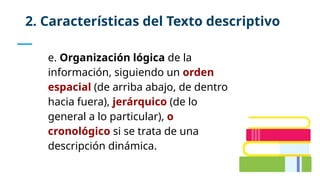 e. Organización lógica de la
información, siguiendo un orden
espacial (de arriba abajo, de dentro
hacia fuera), jerárquico (de lo
general a lo particular), o
cronológico si se trata de una
descripción dinámica.
2. Características del Texto descriptivo
 