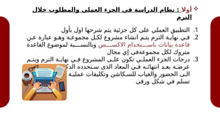 
‫أوال‬
‫خالل‬ ‫والمطلوب‬ ‫العملي‬ ‫الجزء‬ ‫في‬ ‫الدراسة‬ ‫نظام‬ :
‫الترم‬
.1
‫بأول‬ ‫اول‬ ‫شرحها‬ ‫يتم‬ ‫جزئية‬ ‫كل‬ ‫على‬ ‫العملي‬ ‫التطبيق‬
.2
‫ع@ن‬ ‫عبارة‬ ‫وه@و‬ ‫مجموع@ة‬ ‫لك@ل‬ ‫مشروع‬ ‫انشاء‬ ‫يت@م‬ ‫الترم‬ ‫نهاي@ة‬ ‫ف@ي‬
‫االكس@@@@س‬ ‫باس@@@@تخدام‬ ‫بيانات‬ ‫قاعدة‬
‫القاعدة‬ ‫لموضوع‬ ‫وبالنس@@@@بة‬
‫مجال‬ ‫إي‬ ‫مجموعةفى‬ ‫لكل‬ ‫متروك‬
.3
‫@م‬
@‫ويت‬ ‫الترم‬ ‫@ة‬
@‫نهاي‬ ‫@ي‬
@‫ف‬ ‫المشروع‬ ‫@ى‬
@‫عل‬ ‫تكون‬ ‫@ي‬
@‫العمل‬ ‫الجزء‬ ‫درجات‬
‫باإلضاف@ة‬ ، ‫الدكتورة‬ ‫س@تحدده‬ ‫الذى‬ ‫المعاد‬ ‫ف@ي‬ ‫انتهائ@ه‬ ‫بع@د‬ ‫عرض@ة‬
‫الترم‬ ‫مدار‬ ‫عل@ى‬ ‫عملي@ة‬ ‫وتكليفات‬ ‫للس@كاشن‬ ‫والغياب‬ ‫الحضور‬ ‫ال@ى‬
‫ورقى‬ ‫شكل‬ ‫في‬ ‫تسلم‬
 