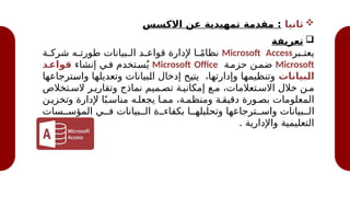 
‫ثانيا‬
‫االكسس‬ ‫عن‬ ‫تمهيدية‬ ‫مقدمة‬ :

‫تعريفة‬
‫@بر‬
@‫يعت‬
Microsoft Access
‫@ة‬
@‫شرك‬ ‫@ه‬
@‫طورت‬ ‫@بيانات‬
@‫ال‬ ‫@د‬
@‫قواع‬ ‫إلدارة‬ ‫@ا‬
@ً‫م‬‫نظا‬
Microsoft
‫حزم@ة‬ ‫ضم@ن‬
Microsoft Office
‫إنشاء‬ ‫ف@ي‬ ‫س@تخدم‬ُ‫ي‬
‫د‬1
‫قواع‬
‫بيانات‬1
‫ل‬‫ا‬
‫@ترجاعها‬
‫س‬‫وا‬ ‫@ا‬
‫ه‬‫وتعديل‬ ‫@بيانات‬
‫ل‬‫ا‬ ‫إدخال‬ ‫@ح‬
‫ي‬‫يت‬ ،‫@ا‬
‫ه‬‫وإدارت‬ ‫@ا‬
‫ه‬‫وتنظيم‬
‫الس@تخالص‬ ‫وتقاري@ر‬ ‫نماذج‬ ‫تص@ميم‬ ‫إمكاني@ة‬ ‫م@ع‬ ،‫االس@تعالمات‬ ‫خالل‬ ‫م@ن‬
‫وتخزي@ن‬ ‫إلدارة‬ ‫ا‬ً‫مناس@ب‬ ‫يجعل@ه‬ ‫مم@ا‬ ،‫ومنظم@ة‬ ‫دقيق@ة‬ ‫بص@ورة‬ ‫المعلومات‬
‫المؤس@@سات‬ ‫ف@@ي‬ ‫ال@@بيانات‬ ‫بكفاء@@ة‬ ‫وتحليله@@ا‬ ‫واس@@ترجاعها‬ ‫ال@@بيانات‬
. ‫واإلدارية‬ ‫التعليمية‬
 