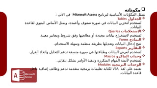 
‫مكوناته‬
‫لبرنامج‬ ‫األساسية‬ ‫نات‬ّ‫المكو‬ ‫تتمثل‬
Microsoft Access
: ‫االتي‬ ‫في‬

‫الجداول‬
Tables
‫لقاعدة‬ ‫البنيوي‬ ‫األساس‬ ‫وتمثل‬ ،‫وأعمدة‬ ‫صفوف‬ ‫صورة‬ ‫في‬ ‫البيانات‬ ‫لتخزين‬ ‫ستخدم‬ُ‫ت‬
.‫البيانات‬

‫االستعالمات‬
Queries
.‫معينة‬ ‫ومعايير‬ ‫شروط‬ ‫وفق‬ ‫معالجتها‬ ‫أو‬ ‫محددة‬ ‫بيانات‬ ‫الستخراج‬ ‫ستخدم‬ُ‫ت‬

‫النماذج‬
Forms
.‫االستخدام‬ ‫وسهلة‬ ‫منظمة‬ ‫بطريقة‬ ‫وتعديلها‬ ‫البيانات‬ ‫إدخال‬ ‫تتيح‬

‫التقارير‬
Reports
.‫القرار‬ ‫واتخاذ‬ ‫التحليل‬ ‫تدعم‬ ‫منسقة‬ ‫صورة‬ ‫في‬ ‫وطباعتها‬ ‫البيانات‬ ‫لعرض‬ ‫ستخدم‬ُ‫ت‬

‫الماكرو‬ ‫وحدات‬
Macros
.‫تلقائي‬ ‫بشكل‬ ‫األوامر‬ ‫وتنفيذ‬ ‫المتكررة‬ ‫المهام‬ ‫ألتمتة‬ ‫ستخدم‬ُ‫ت‬

‫البرمجية‬ ‫الوحدات‬
Modules
‫لغة‬ ‫على‬ ‫تعتمد‬
VBA
‫داخل‬ ‫إضافية‬ ‫وظائف‬ ‫تدعم‬ ‫متقدمة‬ ‫برمجية‬ ‫تعليمات‬ ‫لكتابة‬
.‫البيانات‬ ‫قاعدة‬
 