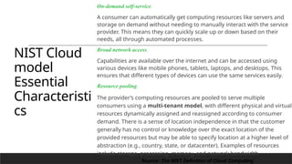NIST Cloud
model
Essential
Characteristi
cs
On-demand self-service.
A consumer can automatically get computing resources like servers and
storage on demand without needing to manually interact with the service
provider. This means they can quickly scale up or down based on their
needs, all through automated processes.
Broad network access.
Capabilities are available over the internet and can be accessed using
various devices like mobile phones, tablets, laptops, and desktops. This
ensures that different types of devices can use the same services easily.
Resource pooling.
The provider’s computing resources are pooled to serve multiple
consumers using a multi-tenant model, with different physical and virtual
resources dynamically assigned and reassigned according to consumer
demand. There is a sense of location independence in that the customer
generally has no control or knowledge over the exact location of the
provided resources but may be able to specify location at a higher level of
abstraction (e.g., country, state, or datacenter). Examples of resources
include storage, processing, memory, and network bandwidth.
15
Source: The NIST Definition of Cloud Computing
 