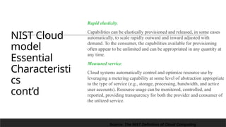 NIST Cloud
model
Essential
Characteristi
cs
cont’d
Rapid elasticity.
Capabilities can be elastically provisioned and released, in some cases
automatically, to scale rapidly outward and inward adjusted with
demand. To the consumer, the capabilities available for provisioning
often appear to be unlimited and can be appropriated in any quantity at
any time.
Measured service.
Cloud systems automatically control and optimize resource use by
leveraging a metering capability at some level of abstraction appropriate
to the type of service (e.g., storage, processing, bandwidth, and active
user accounts). Resource usage can be monitored, controlled, and
reported, providing transparency for both the provider and consumer of
the utilized service.
16
Source: The NIST Definition of Cloud Computing
 