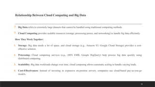 28
Relationship Between Cloud Computing and Big Data
 Big Data refers to extremely large datasets that cannot be handled using traditional computing methods.
 Cloud Computing provides scalable resources (storage, processing power, and networking) to handle big data efficiently.
How They Work Together:
1. Storage: Big data needs a lot of space, and cloud storage (e.g., Amazon S3, Google Cloud Storage) provides a cost-
effective solution.
2. Processing: Cloud computing services (e.g., AWS EMR, Google BigQuery) help process big data quickly using
distributed computing.
3. Scalability: Big data workloads change over time; cloud computing allows automatic scaling to handle varying loads.
4. Cost-Effectiveness: Instead of investing in expensive on-premise servers, companies use cloud-based pay-as-you-go
models.
 