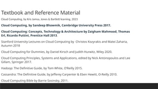 Textbook and Reference Material
Cloud Computing, by Kris Jamsa, Jones & Bartlett learning, 2023
Cloud Computing, by Sandeep Bhowmik, Cambridge University Press 2017.
Cloud Computing: Concepts, Technology & Architecture by Zaigham Mahmood, Thomas
Erl, Ricardo Puttini, Prentice Hall 2013.
Stanford University Lectures on Cloud Computing by Christos Kozyrakis and Matei Zaharia,
Autumn 2018
Cloud Computing for Dummies, by Daniel Kirsch and Judith Hurwitz, Wiley 2020.
Cloud Computing Principles, Systems and Applications, edited by Nick Antonopoulos and Lee
Gillam, Springer 2017.
Hadoop: The Definitive Guide, by Tom White, O’Reilly 2015.
Cassandra: The Definitive Guide, by Jefferey Carpenter & Eben Hewitt, O-Reilly 2010.
Cloud Computing Bible by Barrie Sosinsky, 2011.
 