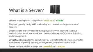 What is a Server?
Servers are computers that provide “services” to “clients”
They are typically designed for reliability and to service a large number of
requests
Organizations typically require many physical servers to provide various
services (Web, Email, Database, etc.) to ensure better performance, isolation,
and management.
virtualization is preferred as it allows you to create isolated environments for
each server, improving security, management, and resource allocation
Server hardware is becoming more powerful and compact
 