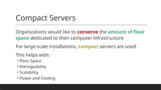 Compact Servers
Organizations would like to conserve the amount of floor
space dedicated to their computer infrastructure
For large-scale installations, compact servers are used.
This helps with:
• Floor Space
• Manageability
• Scalability
• Power and Cooling
 