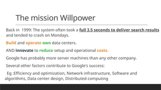 The mission Willpower
Back in 1999: The system often took a full 3.5 seconds to deliver search results
and tended to crash on Mondays.
Build and operate own data centers.
AND innovate to reduce setup and operational costs.
Google has probably more server machines than any other company.
Several other factors contribute to Google's success:
Eg :Efficiency and optimization, Network infrastructure, Software and
algorithms, Data center design, Distributed computing
 