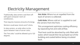43
Electricity Management
Traditionally, data centers cool them off
with giant computer room air
conditioners.
That requires massive amounts of energy.
Workers could wear shorts and T-shirts.
In data centers, an aisle refers to the
space between rows of server racks.
The “hot aisle,” could be allowed up to 120
degrees.
Hot Aisle: Where hot air expelled from the
back of servers is collected.
Cold Aisle: Where cold air is supplied to cool
the servers from the front.
This arrangement optimizes cooling efficiency
by separating hot and cold airflow.
That heat could be absorbed by coils filled with
water, which would then be pumped out of the
building and cooled before being circulated
back.
 