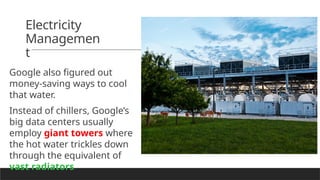 Electricity
Managemen
t
Google also figured out
money-saving ways to cool
that water.
Instead of chillers, Google’s
big data centers usually
employ giant towers where
the hot water trickles down
through the equivalent of
vast radiators.
 