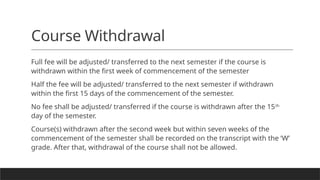 Course Withdrawal
Full fee will be adjusted/ transferred to the next semester if the course is
withdrawn within the first week of commencement of the semester
Half the fee will be adjusted/ transferred to the next semester if withdrawn
within the first 15 days of the commencement of the semester.
No fee shall be adjusted/ transferred if the course is withdrawn after the 15th
day of the semester.
Course(s) withdrawn after the second week but within seven weeks of the
commencement of the semester shall be recorded on the transcript with the ‘W’
grade. After that, withdrawal of the course shall not be allowed.
 