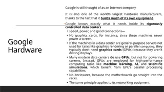 Google
Hardware
Google is still thought of as an Internet company
It is also one of the world’s largest hardware manufacturers,
thanks to the fact that it builds much of its own equipment.
•Google knows exactly what it needs inside its rigorously
controlled data centers
• speed, power, and good connections—
• No graphics cards, for instance, since these machines never
power a screen.
• If the machines in a data center are general-purpose servers not
used for tasks like graphics rendering or parallel computing, they
typically don't need graphics cards (GPUs) because they aren't
driving displays.
• Many modern data centers do use GPUs, but not for powering
screens. Instead, GPUs are employed for high-performance
computing tasks like machine learning, AI, and scientific
simulations, which benefit from GPU's parallel processing
capabilities.
• No enclosures, because the motherboards go straight into the
racks.
• The same principle applies to its networking equipment
 