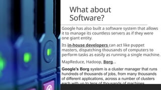 What about
Software?
Google has also built a software system that allows
it to manage its countless servers as if they were
one giant entity.
Its in-house developers can act like puppet
masters, dispatching thousands of computers to
perform tasks as easily as running a single machine.
MapReduce, Hadoop, Borg…
Google's Borg system is a cluster manager that runs
hundreds of thousands of jobs, from many thousands
of different applications, across a number of clusters
each with up to tens of thousands of machines.
 