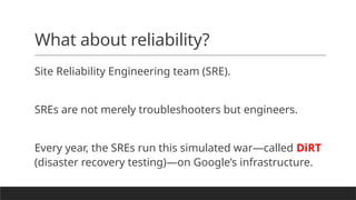 What about reliability?
Site Reliability Engineering team (SRE).
SREs are not merely troubleshooters but engineers.
Every year, the SREs run this simulated war—called DiRT
(disaster recovery testing)—on Google’s infrastructure.
 