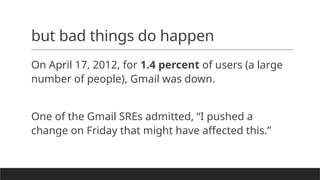 but bad things do happen
On April 17, 2012, for 1.4 percent of users (a large
number of people), Gmail was down.
One of the Gmail SREs admitted, “I pushed a
change on Friday that might have affected this.”
 