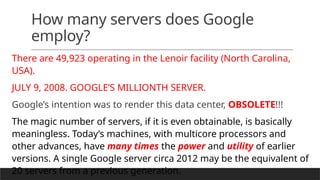 How many servers does Google
employ?
There are 49,923 operating in the Lenoir facility (North Carolina,
USA).
JULY 9, 2008. GOOGLE’S MILLIONTH SERVER.
Google’s intention was to render this data center, OBSOLETE!!!
The magic number of servers, if it is even obtainable, is basically
meaningless. Today’s machines, with multicore processors and
other advances, have many times the power and utility of earlier
versions. A single Google server circa 2012 may be the equivalent of
20 servers from a previous generation.
 