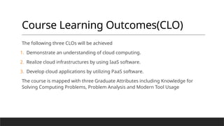 Course Learning Outcomes(CLO)
The following three CLOs will be achieved
1. Demonstrate an understanding of cloud computing.
2. Realize cloud infrastructures by using IaaS software.
3. Develop cloud applications by utilizing PaaS software.
The course is mapped with three Graduate Attributes including Knowledge for
Solving Computing Problems, Problem Analysis and Modern Tool Usage
 
