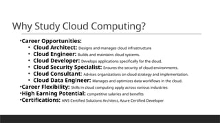 Why Study Cloud Computing?
•Career Opportunities:
• Cloud Architect: Designs and manages cloud infrastructure
• Cloud Engineer: Builds and maintains cloud systems.
• Cloud Developer: Develops applications specifically for the cloud.
• Cloud Security Specialist: Ensures the security of cloud environments.
• Cloud Consultant: Advises organizations on cloud strategy and implementation.
• Cloud Data Engineer: Manages and optimizes data workflows in the cloud.
•Career Flexibility: Skills in cloud computing apply across various industries
•High Earning Potential: competitive salaries and benefits
•Certifications: AWS Certified Solutions Architect, Azure Certified Developer
 