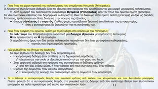 11
➢ Ποια ήταν τα χαρακτηριστικά του πολιτεύματος που ονομάστηκε Ηγεμονία (Principatus);
Ο Αύγουστος συγκέντρωσε βαθμιαία όλες τις εξουσίες στο πρόσωπο του εγκαθιδρύοντας μια μορφή μοναρχικού πολιτεύματος.
 Αυτή η μορφή του πολιτεύματος ονομάστηκε Ηγεμονία (Principatus) από τον τίτλο του πρώτου πολίτη (princeps).
Το νέο πολιτειακό καθεστώς που διαμόρφωσε ο Αύγουστος έδινε το δικαίωμα στον πρώτο πολίτη (princeps) να δρα ως βασιλιάς.
Εντούτοις, εμπλέκονταν και άλλες δυνάμεις στην άσκηση της εξουσίας,
 όπως η σύγκλητος ή ο στρατός. Πολλές φορές παρενέβαιναν δραστικά στη διοίκηση της αυτοκρατορίας,
• όταν ο αυτοκράτορας δε διακρινόταν για τις ικανότητές του.
➢ Ποια ήταν η σχέση του πρώτου πολίτη με τη σύγκλητο στο πολίτευμα του Principatus;
Το πολίτευμα του Principatus ήταν ουσιαστικά μια δυαρχία εξουσιών με παράγοντες λειτουργίας
τον πρώτο πολίτη και  τη σύγκλητο.
Οι αρμοδιότητες όμως των δύο αυτών πολιτειακών παραγόντων δεν ήταν με σαφήνεια καθορισμένες,
• γεγονός που δημιουργούσε προστριβές.
➢ Πώς ρυθμιζόταν το ζήτημα της διαδοχής;
Το θέμα εξάλλου της διαδοχής δεν ήταν θεσμοθετημένο.
• Η κληρονομική διαδοχή ήταν αντίθετη με τη δημοκρατική παράδοση,
✔ σύμφωνα με την οποία οι εξουσίες αποκτούνταν με την ψήφο του λαού.
• Στην αρχή από σεβασμό στο πρόσωπο του αυτοκράτορα ο διάδοχος οριζόταν
✔ από τον ίδιο, ενόσω ζούσε, ή ήταν κάποιος από τους συγγενείς του, όταν πέθαινε.
• Ο ρόλος της συγκλήτου ήταν και εδώ καθοριστικός.
✔ Η επικύρωση της εκλογής του αυτοκράτορα από τη σύγκλητο ήταν απαραίτητη.
➢ Σε τι διέφερε ο αυτοκρατορικός θεσμός του ρωμαϊκού κράτους από εκείνον των ελληνιστικών και των Ανατολικών μοναρχιών;
Γίνεται φανερό ότι ο αυτοκρατορικός θεσμός στο ρωμαϊκό κράτος διέφερε από τον αντίστοιχο θεσμό των ελληνιστικών
μοναρχιών και πολύ περισσότερο από εκείνο των Ανατολικών λαών.
 