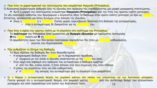 12
➢ Ποια ήταν τα χαρακτηριστικά του πολιτεύματος που ονομάστηκε Ηγεμονία (Principatus);
Ο Αύγουστος συγκέντρωσε βαθμιαία όλες τις εξουσίες στο πρόσωπο του εγκαθιδρύοντας μια μορφή μοναρχικού πολιτεύματος.
 Αυτή η μορφή του πολιτεύματος ονομάστηκε Ηγεμονία (Principatus) από τον τίτλο του πρώτου πολίτη (princeps).
Το νέο πολιτειακό καθεστώς που διαμόρφωσε ο Αύγουστος έδινε το δικαίωμα στον πρώτο πολίτη (princeps) να δρα ως βασιλιάς.
Εντούτοις, εμπλέκονταν και άλλες δυνάμεις στην άσκηση της εξουσίας,
 όπως η σύγκλητος ή ο στρατός. Πολλές φορές παρενέβαιναν δραστικά στη διοίκηση της αυτοκρατορίας,
• όταν ο αυτοκράτορας δε διακρινόταν για τις ικανότητές του.
➢ Ποια ήταν η σχέση του πρώτου πολίτη με τη σύγκλητο στο πολίτευμα του Principatus;
Το πολίτευμα του Principatus ήταν ουσιαστικά μια δυαρχία εξουσιών με παράγοντες λειτουργίας
τον πρώτο πολίτη και  τη σύγκλητο.
Οι αρμοδιότητες όμως των δύο αυτών πολιτειακών παραγόντων δεν ήταν με σαφήνεια καθορισμένες,
• γεγονός που δημιουργούσε προστριβές.
➢ Πώς ρυθμιζόταν το ζήτημα της διαδοχής;
Το θέμα εξάλλου της διαδοχής δεν ήταν θεσμοθετημένο.
• Η κληρονομική διαδοχή ήταν αντίθετη με τη δημοκρατική παράδοση,
✔ σύμφωνα με την οποία οι εξουσίες αποκτούνταν με την ψήφο του λαού.
• Στην αρχή από σεβασμό στο πρόσωπο του αυτοκράτορα ο διάδοχος οριζόταν
✔ από τον ίδιο, ενόσω ζούσε, ή ήταν κάποιος από τους συγγενείς του, όταν πέθαινε.
• Ο ρόλος της συγκλήτου ήταν και εδώ καθοριστικός.
✔ Η επικύρωση της εκλογής του αυτοκράτορα από τη σύγκλητο ήταν απαραίτητη.
➢ Σε τι διέφερε ο αυτοκρατορικός θεσμός του ρωμαϊκού κράτους από εκείνον των ελληνιστικών και των Ανατολικών μοναρχιών;
Γίνεται φανερό ότι ο αυτοκρατορικός θεσμός στο ρωμαϊκό κράτος διέφερε από τον αντίστοιχο θεσμό των ελληνιστικών
μοναρχιών και πολύ περισσότερο από εκείνο των Ανατολικών λαών.
 