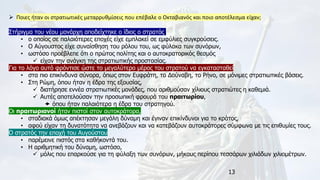 13
➢ Ποιες ήταν οι στρατιωτικές μεταρρυθμίσεις που επέβαλε ο Οκταβιανός και ποιο αποτέλεσμα είχαν;
Στήριγμα του νέου μονάρχη αποδείχτηκε ο ίδιος ο στρατός,
• ο οποίος σε παλαιότερες εποχές είχε εμπλακεί σε εμφύλιες συγκρούσεις.
• Ο Αύγουστος είχε συναίσθηση του ρόλου του, ως φύλακα των συνόρων,
• ωστόσο προέβλεπε ότι ο πρώτος πολίτης και ο αυτοκρατορικός θεσμός
✓ είχαν την ανάγκη της στρατιωτικής προστασίας.
Για το λόγο αυτό φρόντισε ώστε το μεγαλύτερο μέρος του στρατού να εγκατασταθεί
• στα πιο επικίνδυνα σύνορα, όπως στον Ευφράτη, το Δούναβη, το Ρήνο, σε μόνιμες στρατιωτικές βάσεις.
• Στη Ρώμη, όπου ήταν η έδρα της εξουσίας,
✓ διατήρησε εννέα στρατιωτικές μονάδες, που αριθμούσαν χίλιους στρατιώτες η καθεμιά.
✓ Αυτές αποτελούσαν την προσωπική φρουρά του πραιτωρίου,
 όπου ήταν παλαιότερα η έδρα του στρατηγού.
Οι πραιτωριανοί ήταν πιστοί στον αυτοκράτορα,
• σταδιακά όμως απέκτησαν μεγάλη δύναμη και έγιναν επικίνδυνοι για το κράτος,
• αφού είχαν τη δυνατότητα να ανεβάζουν και να κατεβάζουν αυτοκράτορες σύμφωνα με τις επιθυμίες τους.
Ο στρατός την εποχή του Αυγούστου
• παρέμεινε πιστός στα καθήκοντά του.
• Η αριθμητική του δύναμη, ωστόσο,
✓ μόλις που επαρκούσε για τη φύλαξη των συνόρων, μήκους περίπου τεσσάρων χιλιάδων χιλιομέτρων.
 