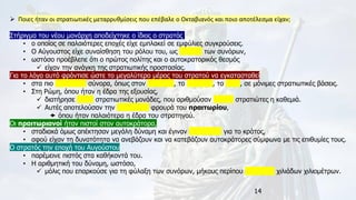 14
➢ Ποιες ήταν οι στρατιωτικές μεταρρυθμίσεις που επέβαλε ο Οκταβιανός και ποιο αποτέλεσμα είχαν;
Στήριγμα του νέου μονάρχη αποδείχτηκε ο ίδιος ο στρατός,
• ο οποίος σε παλαιότερες εποχές είχε εμπλακεί σε εμφύλιες συγκρούσεις.
• Ο Αύγουστος είχε συναίσθηση του ρόλου του, ως φύλακα των συνόρων,
• ωστόσο προέβλεπε ότι ο πρώτος πολίτης και ο αυτοκρατορικός θεσμός
✓ είχαν την ανάγκη της στρατιωτικής προστασίας.
Για το λόγο αυτό φρόντισε ώστε το μεγαλύτερο μέρος του στρατού να εγκατασταθεί
• στα πιο επικίνδυνα σύνορα, όπως στον Ευφράτη, το Δούναβη, το Ρήνο, σε μόνιμες στρατιωτικές βάσεις.
• Στη Ρώμη, όπου ήταν η έδρα της εξουσίας,
✓ διατήρησε εννέα στρατιωτικές μονάδες, που αριθμούσαν χίλιους στρατιώτες η καθεμιά.
✓ Αυτές αποτελούσαν την προσωπική φρουρά του πραιτωρίου,
 όπου ήταν παλαιότερα η έδρα του στρατηγού.
Οι πραιτωριανοί ήταν πιστοί στον αυτοκράτορα,
• σταδιακά όμως απέκτησαν μεγάλη δύναμη και έγιναν επικίνδυνοι για το κράτος,
• αφού είχαν τη δυνατότητα να ανεβάζουν και να κατεβάζουν αυτοκράτορες σύμφωνα με τις επιθυμίες τους.
Ο στρατός την εποχή του Αυγούστου
• παρέμεινε πιστός στα καθήκοντά του.
• Η αριθμητική του δύναμη, ωστόσο,
✓ μόλις που επαρκούσε για τη φύλαξη των συνόρων, μήκους περίπου τεσσάρων χιλιάδων χιλιομέτρων.
 