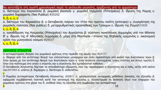 16
Να κατατάξετε στη σωστή χρονολογική σειρά τα ακόλουθα γεγονότα, αρχίζοντας από το αρχαιότερο:
α. διάταγμα του Καρακάλλα β. ρωμαϊκή βασιλεία γ. ρωμαϊκή Ηγεμονία (Principatus) δ. ίδρυση της Ρώμης ε.
ρωμαϊκή δημοκρατία (Res Publica) #35292
δ, β, ε, γ, α
α. διάταγμα του Καρακάλλα β. ο Οκταβιανός παίρνει τον τίτλο του πρώτου πολίτη (princeps) γ. συγκρότηση της
ρωμαϊκής πολιτείας (Res publica) δ. μεταρρυθμιστικές προσπάθειες των Γράκχων ε. ίδρυση της Ρώμη#31630
ε, γ, δ, β, α
α. εγκαθίδρυση της Ηγεμονίας (Principatus) του Αυγούστου β. σύσταση πανελλήνιας συμμαχίας υπό τον Φίλιππο
Β' γ. ίδρυση της Α' Αθηναϊκής συμμαχίας δ. μάχη στη Μαντινεία - πτώση της Θηβαϊκής ηγεμονίας ε. οικονομική
κρίση του μυκηναϊκού κόσμου #29537
ε, γ, δ, β, α
ΑΣΚΗΣΕΙΣ ΕΠΙΛΟΓΗΣ
Ο αυτοκρατορικός θεσμός του ρωμαϊκού κράτους στην περίοδο της ακμής του: #34177
α. διέφερε από τον αντίστοιχο θεσμό των ελληνιστικών μοναρχιών και πολύ περισσότερο από εκείνο των Ανατολικών λαών β.
ήταν όμοιος με τον αντίστοιχο θεσμό των Ανατολικών λαών γ. ήταν απόλυτα υποταγμένος στους υπάτους και στους τιμητές δ.
ήταν ένα πολίτευμα στο οποίο ο στρατός και η σύγκλητος δεν εμπλέκονταν καθόλου
Ο Οκταβιανός Αύγουστος δέχτηκε τα σπουδαιότερα αξιώματα, που του προσέφεραν η σύγκλητος και ο λαός, εκτός από εκείνο
του:#31665 α. υπάτου β. δημάρχου γ. δικτάτορα δ. ανθυπάτου
γ
Ο Ρωμαίος αυτοκράτορας Οκταβιανός Αύγουστος: #29813 α. χρησιμοποίησε αυταρχικές μεθόδους άσκησης της εξουσίας β.
εφάρμοσε συμβιβαστική πολιτική κατά την κατανομή της εξουσίας γ. συγκέντρωσε τη διοίκηση όλων των επαρχιών του
ρωμαϊκού κράτους στα χέρια του δ. ανέθεσε όλες τις εξουσίες στο συμβούλιο του αυτοκράτορα
β
 