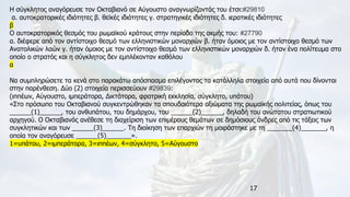 17
Η σύγκλητος αναγόρευσε τον Οκταβιανό σε Αύγουστο αναγνωρίζοντάς του έτσι:#29810
α. αυτοκρατορικές ιδιότητες β. θεϊκές ιδιότητες γ. στρατηγικές ιδιότητες δ. ιερατικές ιδιότητες
β
Ο αυτοκρατορικός θεσμός του ρωμαϊκού κράτους στην περίοδο της ακμής του: #27790
α. διέφερε από τον αντίστοιχο θεσμό των ελληνιστικών μοναρχιών β. ήταν όμοιος με τον αντίστοιχο θεσμό των
Ανατολικών λαών γ. ήταν όμοιος με τον αντίστοιχο θεσμό των ελληνιστικών μοναρχιών δ. ήταν ένα πολίτευμα στο
οποίο ο στρατός και η σύγκλητος δεν εμπλέκονταν καθόλου
α
Να συμπληρώσετε τα κενά στο παρακάτω απόσπασμα επιλέγοντας τα κατάλληλα στοιχεία από αυτά που δίνονται
στην παρένθεση. Δύο (2) στοιχεία περισσεύουν #29839:
(ιππέων, Αύγουστο, ιμπεράτορα, Δικτάτορα, φρατρική εκκλησία, σύγκλητο, υπάτου)
«Στο πρόσωπο του Οκταβιανού συγκεντρώθηκαν τα σπουδαιότερα αξιώματα της ρωμαϊκής πολιτείας, όπως του
______(1)______, του ανθυπάτου, του δημάρχου, του ______(2)______, δηλαδή του ανώτατου στρατιωτικού
αρχηγού. Ο Οκταβιανός ανέθεσε τη διαχείριση των επιμέρους θεμάτων σε δημόσιους άνδρες από τις τάξεις των
συγκλητικών και των ______(3)______. Τη διοίκηση των επαρχιών τη μοιράστηκε με τη _______(4)_______, η
οποία τον αναγόρευσε ______(5)_______».
1=υπάτου, 2=ιμπεράτορα, 3=ιππέων, 4=σύγκλητο, 5=Αύγουστο
 