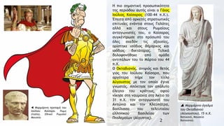 2
Η πιο σημαντική προσωπικότητα
της περιόδου αυτής είναι ο Γάιος
Ioύλιος Καίσαρας (100–44 π.Χ.).
Έπειτα από αρκετές στρατιωτικές
επιτυχίες ενάντια στους Γαλάτες
αλλά και στους Ρωμαίους
ανταγωνιστές του, ο Καίσαρας
συγκέντρωσε στο πρόσωπό του
όλες σχεδόν τις εξουσίες,
ορίστηκε ισόβιος δήμαρχος και
ισόβιος δικτάτορας. Τελικά
δολοφονήθηκε από ομάδα
αντιπάλων του το Μάρτιο του 44
π.Χ.
Ο Οκταβιανός, ανιψιός και θετός
γιος του Ιούλιου Καίσαρα, που
αργότερα πήρε τον τίτλο
Αύγουστος με τον οποίο έγινε
γνωστός. Απέκτησε τον απόλυτο
έλεγχο του κράτους, αφού
νίκησε στη ναυμαχία στο Άκτιο το
31 π.Χ. τον ανταγωνιστή του
Αντώνιο και την Κλεοπάτρα,
βασίλισσα του τελευταίου
ελληνικού βασιλείου των
Πτολεμαίων (Αίγυπτος).
 Μαρμάρινο άγαλμα
του Οκταβιανού
(Αύγουστου), 15 π.Χ.
Βατικανό, Μουσεία
Βατικανού.
 Μαρμάρινη προτομή του
Ιούλιου Καίσαρα. Ρώμη
(Ιταλία), Εθνικό Ρωμαϊκό
Μουσείο.
 
