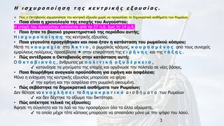 3
Η ι σ χ υ ρ ο π ο ί η σ η τ η ς κ ε ν τ ρ ι κ ή ς ε ξ ο υ σ ί α ς .
➢ Πώς ο Οκταβιανός ισχυροποίησε την κεντρική εξουσία χωρίς να προκαλέσει τα δημοκρατικά αισθήματα των Ρωμαίων;
• Ποια είναι η χρονολογία της εποχής του Αυγούστου;
Η εποχή του Αυγούστου εκτείνεται από το 27 π.Χ. έως το 14 μ.Χ.
• Ποιο ήταν το βασικό χαρακτηριστικό της περιόδου αυτής;
Η ι σ χ υ ρ ο π ο ί η σ η της κεντρικής εξουσίας.
• Ποια γεγονότα προηγήθηκαν και ποια ήταν η κατάσταση του ρωμαϊκού κόσμου;
Μετά τη ν α υ μ α χ ί α στο Ά κ τ ι ο , ο ρωμαϊκός κόσμος, κ ο υ ρ α σ μ έ ν ο ς από τους συνεχείς
εμφύλιους πολέμους, προσέβλεπε  στην επικράτηση της ε ι ρ ή ν η ς και της τ ά ξ η ς .
• Πώς αντέδρασε ο Οκταβιανός στην κατάσταση αυτή;
Ο Ο κ τ α β ι α ν ό ς , άνθρωπος με π ο λ ι τ ι κ ή ο ξ υ δ έ ρ κ ε ι α ,
✔ κατανόησε τα μηνύματα της εποχής και οργάνωσε την πολιτεία σε νέες βάσεις.
• Ποια θεωρήθηκε αναγκαία προϋπόθεση για ειρήνη και ασφάλεια;
Μόνο η ενίσχυση της κεντρικής εξουσίας μπορούσε να φέρει
✔ την ειρήνη και την ασφάλεια στη ρωμαϊκή οικουμένη.
• Πώς σεβάστηκε τα δημοκρατικά αισθήματα των Ρωμαίων;
Δεν θέλησε να ε ν ο χ λ ή σ ε ι τα δ η μ ο κ ρ α τ ι κ ά α ι σ θ ή μ α τ α των Ρωμαίων
✔ και δεν δέχτηκε το αξίωμα του δικτάτορα.
• Πώς απέκτησε τελικά τις εξουσίες;
Άφησε τη σύγκλητο και το λαό να του προσφέρουν όλα τα άλλα αξιώματα,
✔ τα οποία μέχρι τότε κάποιος μπορούσε να αποσπάσει μόνο με την ψήφο του λαού.
 