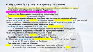 4
Η ι σ χ υ ρ ο π ο ί η σ η τ η ς κ ε ν τ ρ ι κ ή ς ε ξ ο υ σ ί α ς .
➢ Πώς ο Οκταβιανός ισχυροποίησε την κεντρική εξουσία χωρίς να προκαλέσει τα δημοκρατικά αισθήματα των Ρωμαίων;
• Ποια είναι η χρονολογία της εποχής του Αυγούστου;
Η εποχή του Αυγούστου εκτείνεται από το 27 π.Χ. έως το 14 μ.Χ.
• Ποιο ήταν το βασικό χαρακτηριστικό της περιόδου αυτής;
Η ι σ χ υ ρ ο π ο ί η σ η της κεντρικής εξουσίας.
• Ποια γεγονότα προηγήθηκαν και ποια ήταν η κατάσταση του ρωμαϊκού κόσμου;
Μετά τη ν α υ μ α χ ί α στο Ά κ τ ι ο , ο ρωμαϊκός κόσμος, κ ο υ ρ α σ μ έ ν ο ς από τους συνεχείς
εμφύλιους πολέμους, προσέβλεπε  στην επικράτηση της ε ι ρ ή ν η ς και της τ ά ξ η ς .
• Πώς αντέδρασε ο Οκταβιανός στην κατάσταση αυτή;
Ο Ο κ τ α β ι α ν ό ς , άνθρωπος με π ο λ ι τ ι κ ή ο ξ υ δ έ ρ κ ε ι α ,
✔ κατανόησε τα μηνύματα της εποχής και οργάνωσε την πολιτεία σε νέες βάσεις.
• Ποια θεωρήθηκε αναγκαία προϋπόθεση για ειρήνη και ασφάλεια;
Μόνο η ενίσχυση της κεντρικής εξουσίας μπορούσε να φέρει
✔ την ειρήνη και την ασφάλεια στη ρωμαϊκή οικουμένη.
• Πώς σεβάστηκε τα δημοκρατικά αισθήματα των Ρωμαίων;
Δεν θέλησε να ε ν ο χ λ ή σ ε ι τα δ η μ ο κ ρ α τ ι κ ά α ι σ θ ή μ α τ α των Ρωμαίων
✔ και δεν δέχτηκε το αξίωμα του δικτάτορα.
• Πώς απέκτησε τελικά τις εξουσίες;
Άφησε τη σύγκλητο και το λαό να του προσφέρουν όλα τα άλλα αξιώματα,
✔ τα οποία μέχρι τότε κάποιος μπορούσε να αποσπάσει μόνο με την ψήφο του λαού.
 