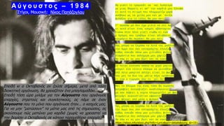 9
Επειδή κι ο Οκταβιανός αν ζούσε σήμερα, μετά από τόση
διοικητική οργάνωση, θα χρειαζόταν ένα μπαγλαμαδάκι...
Επειδή τόση ώρα μιλάμε για τον Αύγουστο που οργάνωσε
επαρχίες, στρατούς και συγκλητικούς, ας πάμε σε έναν
Αύγουστο που το μόνο που οργάνωσε ήταν... ο καημός μας.
Για να μην "ματώσουν" τα μάτια μας από τις σημειώσεις, ας
ακούσουμε πώς ματώνει μια καρδιά (χωρίς να χρειαστεί να
την διορίσει ο Οκταβιανός σε κάποια παραμεθόριο επαρχία)!
Μα γιατί το τραγούδι να `ναι λυπητερό
με μιας θαρρείς κι απ’ την καρδιά μου ξέκοψε
κι αυτή τη στιγμή που πλημμυρίζω χαρά
ανέβηκε ως τα χείλη μου και με `πνιξε
φυλάξου για το τέλος θα μου πεις
Σ’ αγαπάω μα δεν έχω μιλιά να στο πω
κι αυτό είναι ένας καημός αβάσταχτος
λιώνω στον πόνο γιατί νιώθω κι εγώ
ο δρόμος που τραβάμε είναι αδιάβατος
κουράγιο θα περάσει θα μου πεις
Πώς μπορώ να ξεχάσω τα λυτά της μαλλιά
την άμμο που σαν καταρράχτης έλουζε
καθώς έσκυβε πάνω μου χιλιάδες φιλιά
διαμάντια που απλόχερα μου χάριζε
θα πάω κι ας μου βγει και σε κακό
Σε ποιαν έκσταση απάνω σε χορό μαγικό
μπορεί ένα τέτοιο πλάσμα να γεννήθηκε
από ποιο μακρινό αστέρι είναι το φως
που μες τα δυο της μάτια πήγε κρύφτηκε
κι εγώ ο τυχερός που το `χει δει
Μες το βλέμμα της ένας τόσο δα ουρανός
αστράφτει συννεφιάζει αναδιπλώνεται
μα σαν πέφτει η νύχτα πλημμυρίζει με φως
φεγγάρι αυγουστιάτικο υψώνεται
και φέγγει από μέσα η φυλακή
Πώς μπορώ να ξεχάσω τα λυτά της μαλλιά
την άμμο που σαν καταρράχτης έλουζε
καθώς έσκυβε πάνω μου χιλιάδες φιλιά
διαμάντια που απλόχερα μου χάριζε
θα πάω κι ας μου βγει και σε κακό
https://stixoi.info/stixoi.php?info=Lyrics&act=details&song_id=151
Α ύ γ ο υ σ τ ο ς – 1 9 8 4
Στίχοι, Μουσική: Νίκος Παπάζογλου
 
