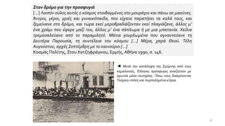 Στον δρόμο για την προσφυγιά
[…] Λοιπόν ούλος αυτός ο κόσμος στοιβαγμένος στο μουράγιο και πάνω σε μαούνες.
Άντροι, γέροι, γριές και γυναικόπαιδα, που είχανε παρατήσει τα καλά τους, και
ξεμείνανε στο δρόμο, και τώρα εκεί μεροβραδιάζονταν εκεί πλαγιάζανε, άλλος μ’
ένα χράμι που έφερε μαζί του, άλλος μ’ ένα πάπλωμα ή με μια μπατανία. Χείλια
τρεμοσαλεύανε από το παραμιλητό. Μάτια γουρλωμένα που αγναντεύανε τη
Δευτέρα Παρουσία, τη συντέλεια του κόσμου […] Μέρα, χαρά Θεού. Τέλη
Αυγούστου, αρχές Σεπτέμβρη με το καινούριο […]
Κοσμάς Πολίτης, Στου Χατζηφράγκου, Ερμής,Αθήνα 1990, σ. 146.
◄ Μετά την κατάληψη της Σμύρνης από τους
κεμαλικούς, Έλληνες πρόσφυγες αναζητούν με
αγωνία μέσο σωτηρίας. Πίσω τους διακρίνονται
Τούρκοι ιππείς και πυρπολημένα κτίρια.
18
 