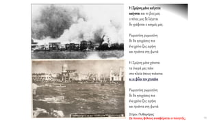 Η Σμύρνημάνακαίγεται
καίγεταικαι το βιος μας
ο πόνος μας δε λέγεται
δε γράφεται ο καημός μας
Ρωμιοσύνη ρωμιοσύνη
δε θα ησυχάσεις πια
ένα χρόνο ζεις ειρήνη
και τριάντα στη φωτιά
Η Σμύρνη μάνα χάνεται
τα όνειρά μας πάνε
στα πλοία όποιος πιάνεται
κι οι φίλοιτονχτυπάνε
Ρωμιοσύνη ρωμιοσύνη
δε θα ησυχάσεις πια
ένα χρόνο ζεις ειρήνη
και τριάντα στη φωτιά
Στίχοι: Πυθαγόρας
Σε ποιους φίλους αναφέρεται ο ποιητής; 19
 