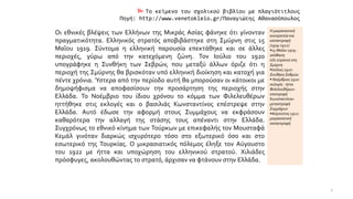  Το κείμενο του σχολικού βιβλίου με πλαγιότιτλους
Πηγή: http://www.venetokleio.gr/Παναγιώτης Αθανασόπουλος
Οι εθνικές βλέψεις των Ελλήνων της Μικράς Ασίας φάνηκε ότι γίνονταν
πραγματικότητα. Ελληνικός στρατός αποβιβάστηκε στη Σμύρνη στις 15
Μαΐου 1919. Σύντομα η ελληνική παρουσία επεκτάθηκε και σε άλλες
περιοχές, γύρω από την κατεχόμενη ζώνη. Τον Ιούλιο του 1920
υπογράφηκε η Συνθήκη των Σεβρών, που μεταξύ άλλων όριζε ότι η
περιοχή της Σμύρνης θα βρισκόταν υπό ελληνική διοίκηση και κατοχή για
πέντε χρόνια. Ύστερα από την περίοδο αυτή θα μπορούσαν οι κάτοικοι με
δημοψήφισμα να αποφασίσουν την προσάρτηση της περιοχής στην
Ελλάδα. Το Νοέμβριο του ίδιου χρόνου το κόμμα των Φιλελευθέρων
ηττήθηκε στις εκλογές και ο βασιλιάς Κωνσταντίνος επέστρεψε στην
Ελλάδα. Αυτό έδωσε την αφορμή στους Συμμάχους να εκφράσουν
καθαρότερα την αλλαγή της στάσης τους απέναντι στην Ελλάδα.
Συγχρόνως το εθνικό κίνημα των Τούρκων με επικεφαλής τον Μουσταφά
Κεμάλ γινόταν διαρκώς ισχυρότερο τόσο στο εξωτερικό όσο και στο
εσωτερικό της Τουρκίας. Ο μικρασιατικός πόλεμος έληξε τον Αύγουστο
του 1922 με ήττα και υποχώρηση του ελληνικού στρατού. Χιλιάδες
πρόσφυγες, ακολουθώντας το στρατό, άρχισαν να φτάνουν στην Ελλάδα.
Η μικρασιατική
εκστρατεία και
καταστροφή
(1919-1922)
▪15 Μαΐου 1919 :
απόβαση
ελλ.στρατού στη
Σμύρνη
▪Ιούλιος 1920 :
Συνθήκη Σεβρών
▪ Νοέμβριος 1920:
εκλογές - ήττα
Φιλελευθέρων-
επιστροφή
Κωνσταντίνου-
μεταστροφή
Συμμάχων
▪Αύγουστος 1922:
μικρασιατική
καταστροφή
2
 