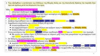 ➢ Πώς εξελίχθηκε η κατάσταση των Ελλήνων της Μικράς Ασίας και της Ανατολικής Θράκης την περίοδο λίγο
πριν και αμέσως μετά τον Αύγουστο του 1922;
Ήδη, πριν από τον Αύγουστο του 1922,
• ελληνικοί πληθυσμοί της Μικράς Ασίας (Πόντου, Κιλικίας, Καππαδοκίας)
• είχαν εγκαταλείψει τα σπίτια τους και είχαν καταφύγει στη Σμύρνη ή την Ελλάδα.
Μετά την καταστροφή της Σμύρνης σειρά είχαν
• τα Βουρλά, το Αϊβαλί και τα Μοσχονήσια.
• Διώξεις σημειώθηκαν και στη βορειοδυτική Μικρά Ασία (Προποντίδα και αλλού).
• Αιχμάλωτοι στρατιώτες και ντόπιοι άνδρες 18-45 ετών
 συγκεντρώθηκαν σε στρατόπεδα
 και σχηματίστηκαν πορείες αιχμαλώτων και ομήρων προς το εσωτερικό της Μικράς Ασίας.
 Πολλοί πέθαναν από κακουχίες και ασιτία.
• Στους κατοίκους της Ανατολικής Θράκης δόθηκε προθεσμία ενός μήνα για να εκκενώσουν την περιοχή.
 Με αυτόν τον τρόπο είχαν τη δυνατότητα να πάρουν μαζί τους όσα μπορούσαν να μεταφέρουν από
την κινητή περιουσία τους.
• Οι Έλληνες της χερσονήσου της Καλλίπολης έφυγαν αργότερα.
• Συνολικά, το φθινόπωρο του 1922 έφθασαν στην Ελλάδα
 περίπου 900.000 πρόσφυγες (ανάμεσά τους και 50.000 Αρμένιοι).
• Περίπου 200.000 Έλληνες παρέμεναν στην Καππαδοκία και γενικότερα στην Κεντρική και Νότια Μικρά
Ασία. Αυτοί μεταφέρθηκαν στην Ελλάδα το 1924 και το 1925 με τη φροντίδα της Μικτής Επιτροπής.
• Ένα τμήμα των Ελλήνων του Πόντου κατέφυγε στη Ρωσία.
26
 