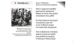 Πρόσφυγες Στίχοι: Πυθαγόρας
Μουσική:Απόστολος Καρδάρας
Πάνε κι έρχονται καράβια
φορτωμένα προσφυγιά
βάψαν τα πανιά τους μαύρα
τα κατάρτια τους μαβιά
Σε ποια πέτρα σε ποιο χώμα
να ριζώσεις τώρα πια
κι απ’ το θάνατο ακόμα
πιο πικρή είσαι προσφυγιά
Πού να βρίσκεται ο πατέρας
ψάχνει η μάνα για παιδιά
μας εσκόρπισε ο αγέρας
σ’ άλλη γη σ’ άλλη στεριά
▲ Μικρασιάτες πρόσφυγες στο
κατάστρωμα πλοίου. Αθήνα,
Φωτοϊστορικό Αρχείο Δήμου Νέας
Σμύρνης.
http://www.fhw.gr/chronos/13/gr/general/
gallery/domestic_policy/ind001.html
31
 