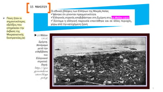 Οι εθνικές βλέψεις των Ελλήνων της Μικράς Ασίας
✓φάνηκε ότι γίνονταν πραγματικότητα.
✓Ελληνικός στρατός αποβιβάστηκε στη Σμύρνη στις 15 Μαΐου 1919.
✓ Σύντομα η ελληνική παρουσία επεκτάθηκε και σε άλλες περιοχές,
γύρω από την κατεχόμενη ζώνη
20 Μάϊου
1919,
Σμύρνη,
πανόραμα
μετά την
αποβίβαση
του
Ελληνικού
στρατού.
Πηγή:
http://apo
gonoimikras
iaton.blogs
pot.gr
15 ΜΑΗ1919
➢ Ποιες ήταν οι
σημαντικότερες
εξελίξεις που
επηρέασαν την
έκβαση της
Μικρασιατικής
Εκστρατείας;(α)
5
 