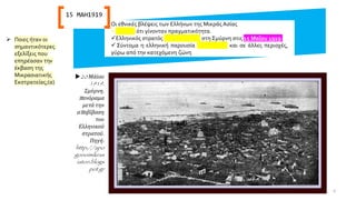 Οι εθνικές βλέψεις των Ελλήνων της Μικράς Ασίας
✓φάνηκε ότι γίνονταν πραγματικότητα.
✓Ελληνικός στρατός αποβιβάστηκε στη Σμύρνη στις 15 Μαΐου 1919.
✓ Σύντομα η ελληνική παρουσία επεκτάθηκε και σε άλλες περιοχές,
γύρω από την κατεχόμενη ζώνη
20 Μάϊου
1919,
Σμύρνη,
πανόραμα
μετά την
αποβίβαση
του
Ελληνικού
στρατού.
Πηγή:
http://apo
gonoimikras
iaton.blogs
pot.gr
15 ΜΑΗ1919
➢ Ποιες ήταν οι
σημαντικότερες
εξελίξεις που
επηρέασαν την
έκβαση της
Μικρασιατικής
Εκστρατείας;(α)
6
 
